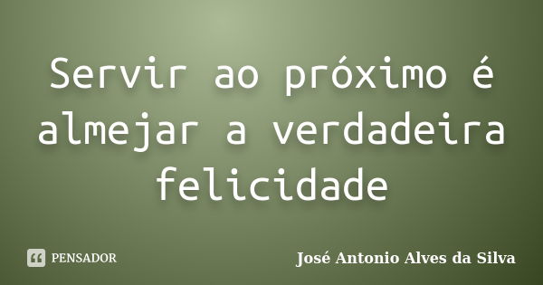 Servir ao próximo é almejar a verdadeira felicidade... Frase de José Antonio Alves da Silva.