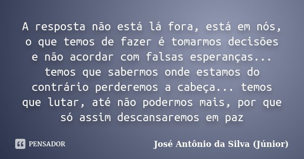 A resposta não está lá fora, está em nós, o que temos de fazer é tomarmos decisões e não acordar com falsas esperanças... temos que sabermos onde estamos do con... Frase de José Antônio da Silva (Júnior).