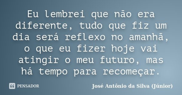 Eu lembrei que não era diferente, tudo que fiz um dia será reflexo no amanhã, o que eu fizer hoje vai atingir o meu futuro, mas há tempo para recomeçar.... Frase de José Antônio da Silva (Júnior).