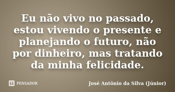 Eu não vivo no passado, estou vivendo o presente e planejando o futuro, não por dinheiro, mas tratando da minha felicidade.... Frase de José Antônio da Silva (Júnior).