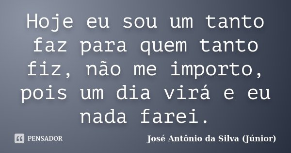 Hoje eu sou um tanto faz para quem tanto fiz, não me importo, pois um dia virá e eu nada farei.... Frase de José Antônio da Silva (Júnior).
