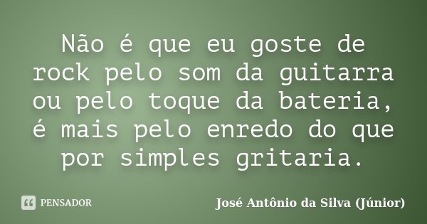 Não é que eu goste de rock pelo som da guitarra ou pelo toque da bateria, é mais pelo enredo do que por simples gritaria.... Frase de José Antônio da Silva (Júnior).