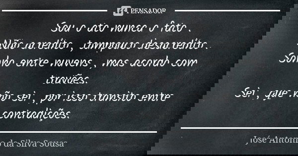 Sou o ato nunca o fato . Não acredito , tampouco desacredito . Sonho entre nuvens , mas acordo com travões. Sei , que não sei , por isso transito entre contradi... Frase de José Antonio da Silva Sousa.