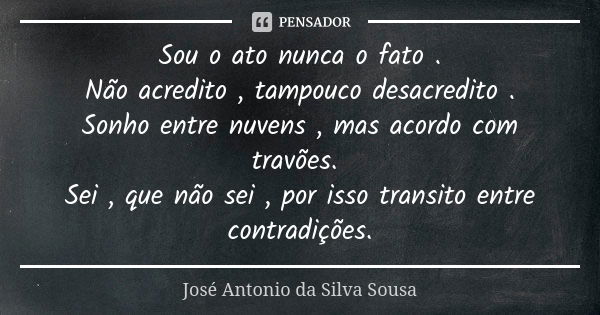 Sou o ato nunca o fato . Não acredito , tampouco desacredito . Sonho entre nuvens , mas acordo com travões. Sei , que não sei , por isso transito entre contradi... Frase de José Antonio da Silva Sousa.