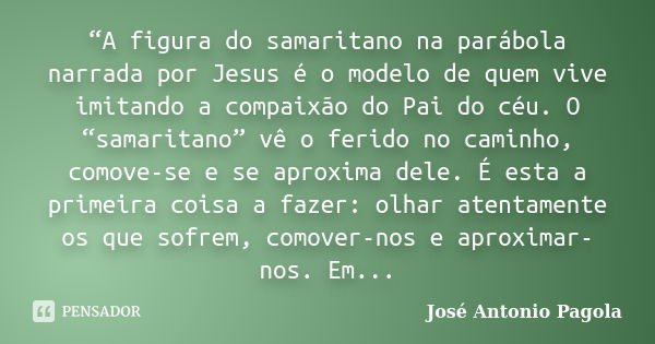 “A figura do samaritano na parábola narrada por Jesus é o modelo de quem vive imitando a compaixão do Pai do céu. O “samaritano” vê o ferido no caminho, comove-... Frase de José Antonio Pagola.