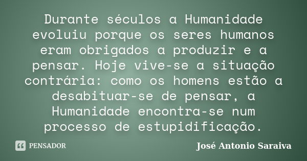 Durante séculos a Humanidade evoluiu porque os seres humanos eram obrigados a produzir e a pensar. Hoje vive-se a situação contrária: como os homens estão a des... Frase de José Antonio Saraiva.