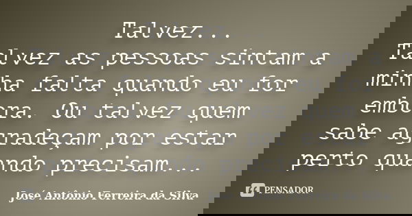 Talvez... Talvez as pessoas sintam a minha falta quando eu for embora. Ou talvez quem sabe agradeçam por estar perto quando precisam...... Frase de José Antônio Ferreira da Silva.