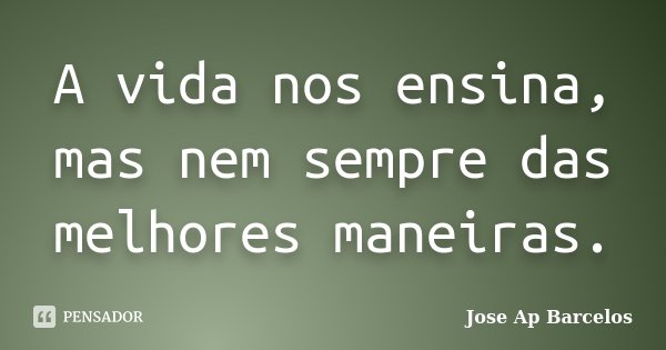 A vida nos ensina, mas nem sempre das melhores maneiras.... Frase de Jose Ap Barcelos.