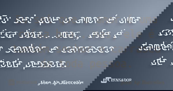 Eu sei que o amor é uma coisa boa...mas, ele é também senhor e carrasco de toda pessoa.... Frase de Jose Ap Barcelos.