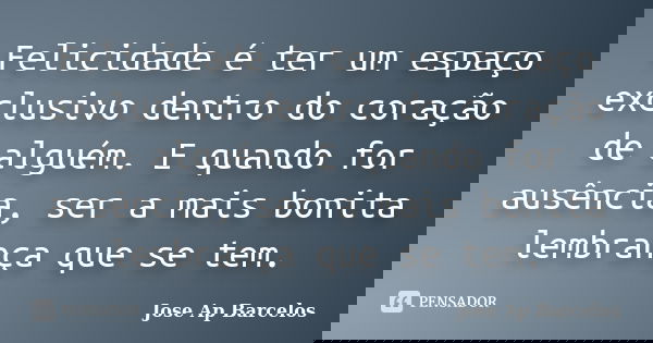 Felicidade é ter um espaço exclusivo dentro do coração de alguém. E quando for ausência, ser a mais bonita lembrança que se tem.... Frase de Jose Ap Barcelos.