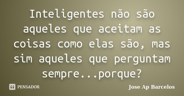 Inteligentes não são aqueles que aceitam as coisas como elas são, mas sim aqueles que perguntam sempre...porque?... Frase de Jose Ap Barcelos.