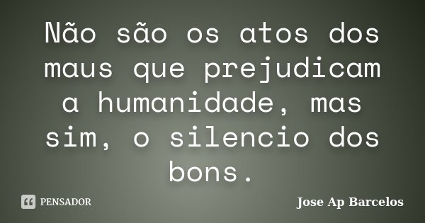 Não são os atos dos maus que prejudicam a humanidade, mas sim, o silencio dos bons.... Frase de Jose Ap Barcelos.