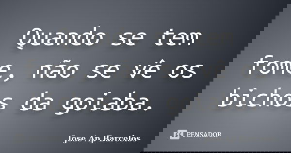 Quando se tem fome, não se vê os bichos da goiaba.... Frase de Jose Ap Barcelos.