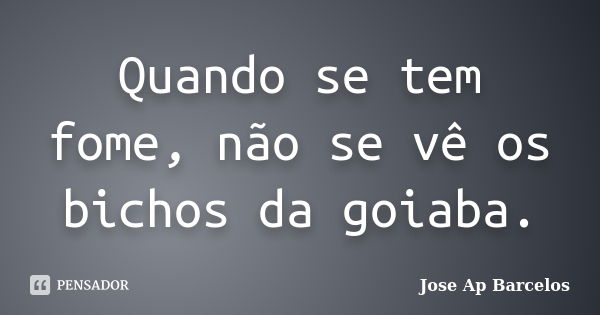 Quando se tem fome, não se vê os bichos da goiaba.... Frase de Jose Ap Barcelos.