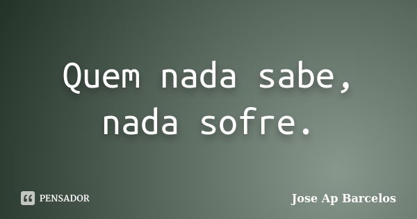 Quem nada sabe, nada sofre.... Frase de Jose Ap Barcelos.