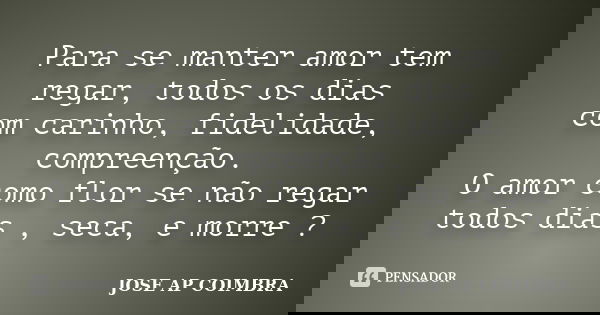 Para se manter amor tem regar, todos os dias com carinho, fidelidade, compreenção. O amor como flor se não regar todos dias , seca, e morre ?... Frase de JOSE AP COIMBRA.