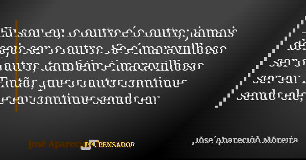 Eu sou eu, o outro é o outro; jamais desejo ser o outro. Se é maravilhoso ser o outro, também é maravilhoso ser eu. Então, que o outro continue sendo ele, e eu ... Frase de José Aparecido Moreira.
