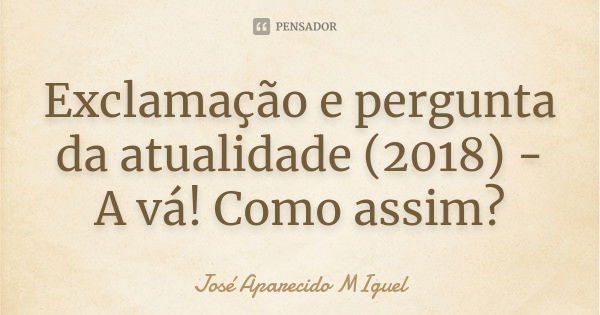 Exclamação e pergunta da atualidade (2018) - A vá! Como assim?... Frase de José Aparecido Miguel.