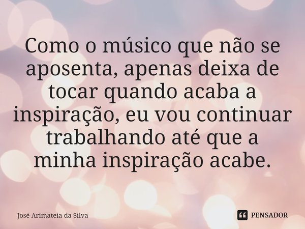 Como o músico que não se aposenta, apenas deixa de tocar quando acaba a inspiração, eu vou continuar trabalhando até que a minha inspiração acabe.⁠... Frase de Jose Arimateia da Silva.