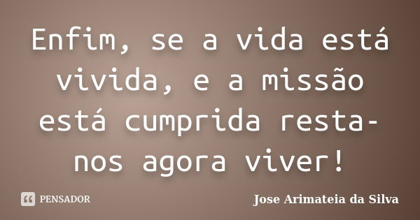 Enfim, se a vida está vivida, e a missão está cumprida resta-nos agora viver!... Frase de Jose Arimateia da Silva.