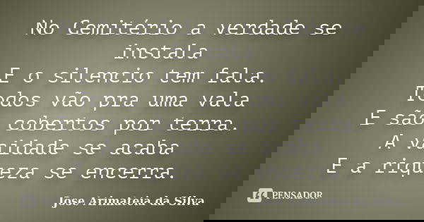 No Cemitério a verdade se instala E o silencio tem fala. Todos vão pra uma vala E são cobertos por terra. A vaidade se acaba E a riqueza se encerra.... Frase de Jose Arimateia da Silva.