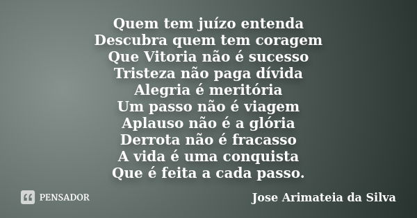 Quem tem juízo entenda Descubra quem tem coragem Que Vitoria não é sucesso Tristeza não paga dívida Alegria é meritória Um passo não é viagem Aplauso não é a gl... Frase de Jose Arimateia da Silva.