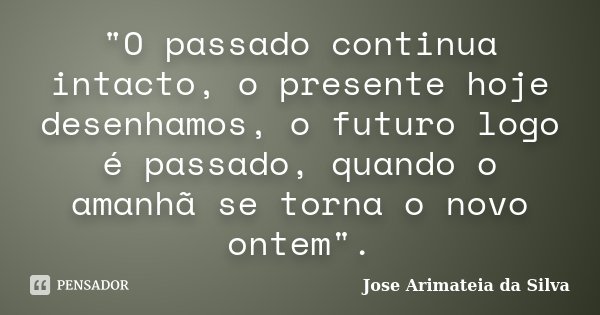 "O passado continua intacto, o presente hoje desenhamos, o futuro logo é passado, quando o amanhã se torna o novo ontem".... Frase de Jose Arimateia da Silva.