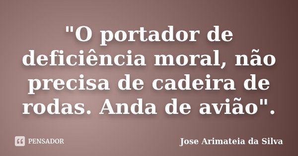 "O portador de deficiência moral, não precisa de cadeira de rodas. Anda de avião".... Frase de Jose Arimateia da Silva.