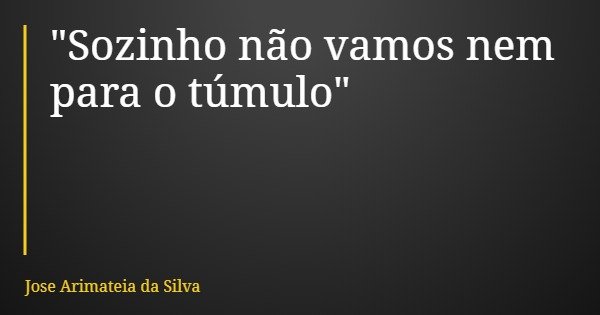 "Sozinho não vamos nem para o túmulo"... Frase de Jose Arimateia da Silva.