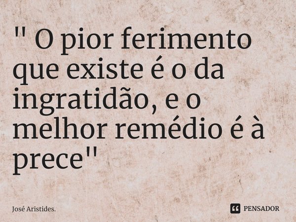 ⁠" O pior ferimento que existe é o da ingratidão, e o melhor remédio é à prece"... Frase de José Aristides..