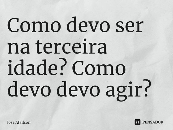 Como devo ser na terceira idade? Como devo devo agir?... Frase de José Atailson.