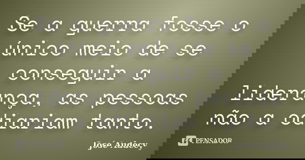 Se a guerra fosse o único meio de se conseguir a liderança, as pessoas não a odiariam tanto.... Frase de José Audecy.