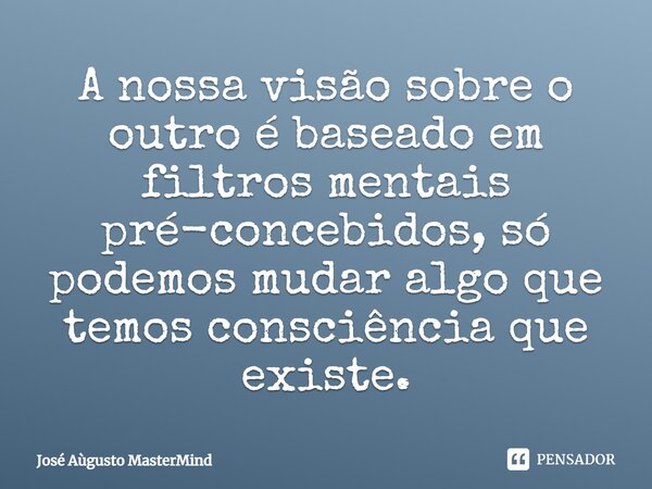 A nossa visão sobre o outro é baseado em filtros mentais pré-concebidos, só podemos mudar algo que temos consciência que existe.... Frase de José Aùgusto MasterMind.