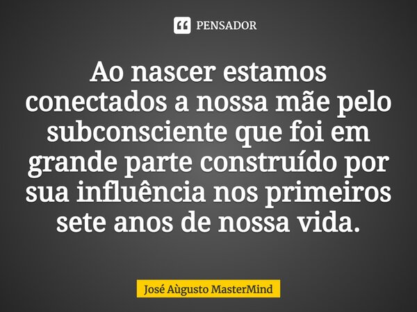 ⁠Ao nascer estamos conectados a nossa mãe pelo subconsciente que foi em grande parte construído por sua influência nos primeiros sete anos de nossa vida.... Frase de José Aùgusto MasterMind.