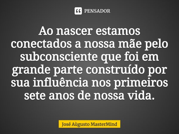 ⁠Ao nascer estamos conectados a nossa mãe pelo subconsciente que foi em grande parte construído por sua influência nos primeiros sete anos de nossa vida.... Frase de José Aùgusto MasterMind.