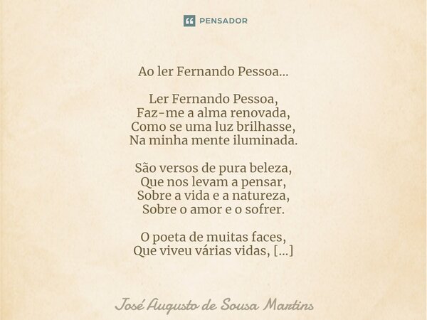 ⁠Ao ler Fernando Pessoa... Ler Fernando Pessoa, Faz-me a alma renovada, Como se uma luz brilhasse, Na minha mente iluminada. São versos de pura beleza, Que nos ... Frase de José Augusto de Sousa Martins.