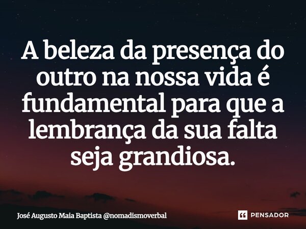 ⁠A beleza da presença do outro na nossa vida é fundamental para que a lembrança da sua falta seja grandiosa.... Frase de José Augusto Maia Baptista nomadismoverbal.
