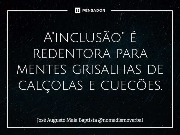 ⁠A "inclusão" é redentora para mentes grisalhas de calçolas e cuecões.... Frase de José Augusto Maia Baptista nomadismoverbal.