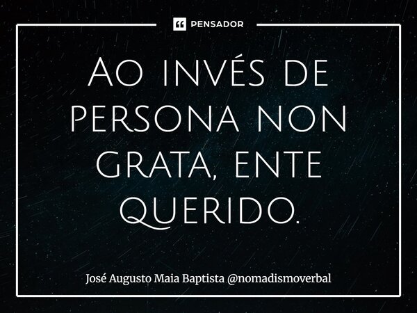 ⁠Ao invés de persona non grata, ente querido.... Frase de José Augusto Maia Baptista nomadismoverbal.