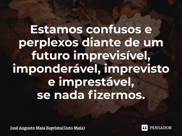 ⁠Estamos confusos e perplexos diante de um futuro imprevisível, imponderável, imprevisto e imprestável,
se nada fizermos.... Frase de José Augusto Maia Baptista(Guto Maia).