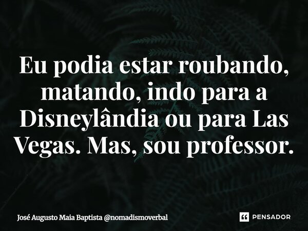 ⁠Eu podia estar roubando, matando, indo para a Disneylândia ou para Las Vegas. Mas, sou professor.... Frase de José Augusto Maia Baptista nomadismoverbal.