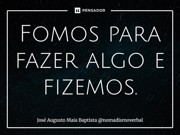 ⁠Fomos para fazer algo e fizemos.... Frase de José Augusto Maia Baptista nomadismoverbal.