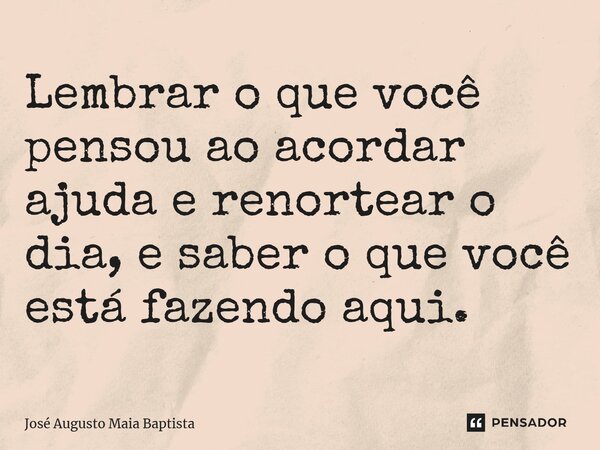 ⁠Lembrar o que você pensou ao acordar ajuda e renortear o dia, e saber o que você está fazendo aqui.... Frase de José Augusto Maia Baptista.