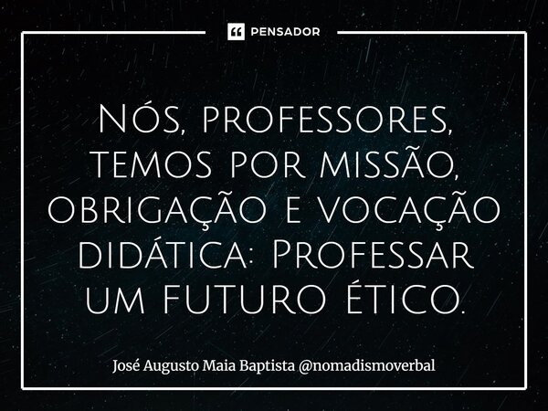 ⁠Nós, professores, temos por missão, obrigação e vocação didática: Professar um FUTURO ÉTICO.... Frase de José Augusto Maia Baptista nomadismoverbal.