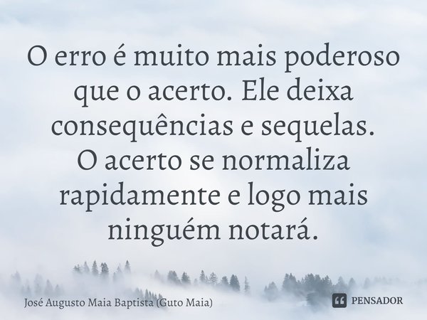 ⁠O erro é muito mais poderoso que o acerto. Ele deixa consequências e sequelas.
O acerto se normaliza rapidamente e logo mais ninguém notará.... Frase de José Augusto Maia Baptista (Guto Maia).