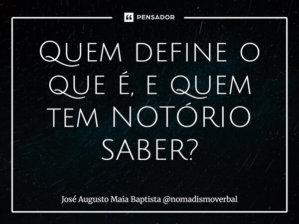 ⁠Quem define o que é, e quem tem NOTÓRIO SABER?... Frase de José Augusto Maia Baptista nomadismoverbal.