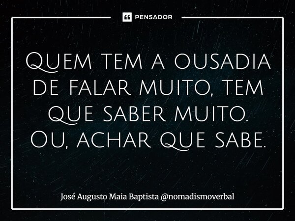 Quem tem a ousadia de falar muito, tem que saber muito. Ou, achar que sabe.... Frase de José Augusto Maia Baptista nomadismoverbal.