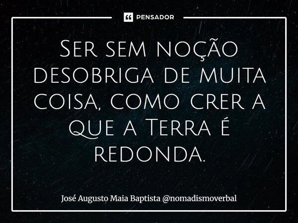⁠Ser sem noção desobriga de muita coisa, como crer a que a Terra é redonda.... Frase de José Augusto Maia Baptista nomadismoverbal.
