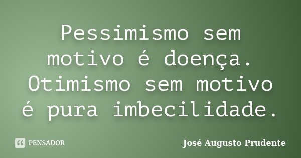 Pessimismo sem motivo é doença. Otimismo sem motivo é pura imbecilidade.... Frase de José Augusto Prudente.