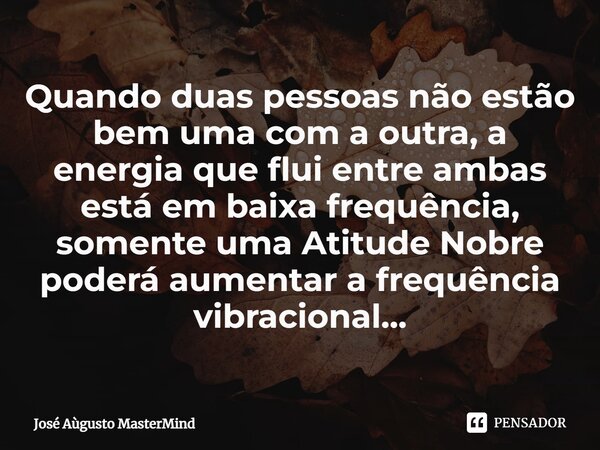 Quando duas pessoas não estão bem uma com a outra, a energia que flui entre ambas está em baixa frequência, somente uma Atitude Nobre poderá aumentar a frequênc... Frase de José Aùgusto MasterMind.